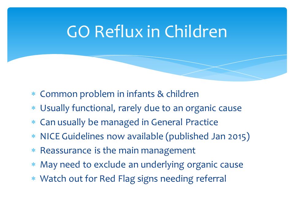 Common problem in infants & children  Usually functional, rarely due to an organic cause  Can usually be managed in General Practice  NICE Guidelines now available (published Jan 2015)  Reassurance is the main management  May need to exclude an underlying organic cause  Watch out for Red Flag signs needing referral GO Reflux in Children