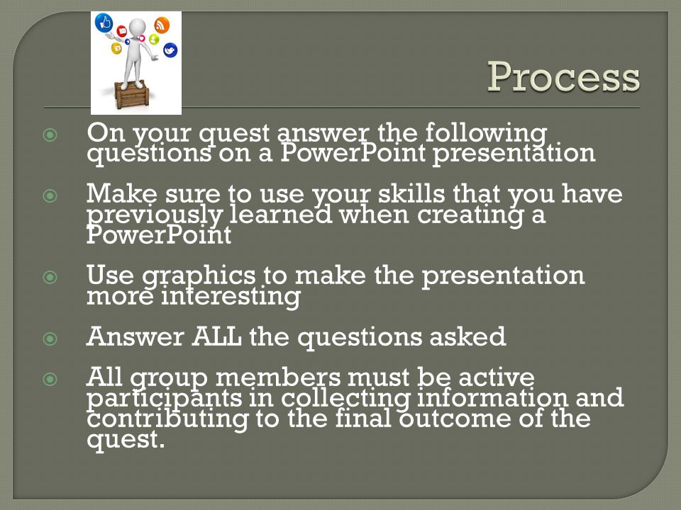  On your quest answer the following questions on a PowerPoint presentation  Make sure to use your skills that you have previously learned when creating a PowerPoint  Use graphics to make the presentation more interesting  Answer ALL the questions asked  All group members must be active participants in collecting information and contributing to the final outcome of the quest.