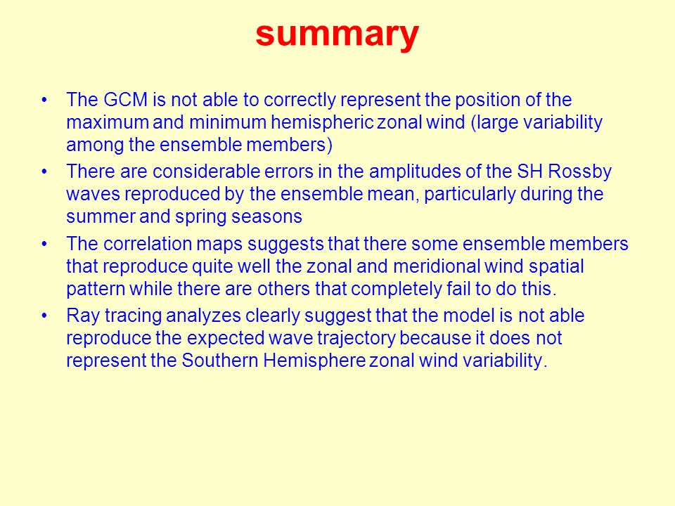 summary The GCM is not able to correctly represent the position of the maximum and minimum hemispheric zonal wind (large variability among the ensemble members) There are considerable errors in the amplitudes of the SH Rossby waves reproduced by the ensemble mean, particularly during the summer and spring seasons The correlation maps suggests that there some ensemble members that reproduce quite well the zonal and meridional wind spatial pattern while there are others that completely fail to do this.