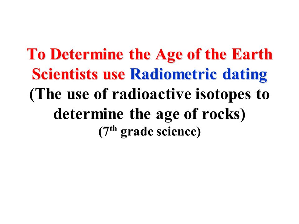 To Determine the Age of the Earth Scientists use Radiometric dating To Determine the Age of the Earth Scientists use Radiometric dating (The use of radioactive isotopes to determine the age of rocks) (7 th grade science)