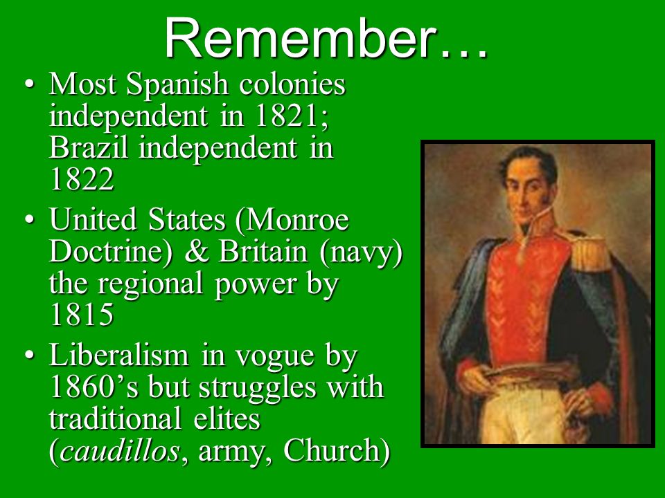 Remember… Most Spanish colonies independent in 1821; Brazil independent in 1822Most Spanish colonies independent in 1821; Brazil independent in 1822 United States (Monroe Doctrine) & Britain (navy) the regional power by 1815United States (Monroe Doctrine) & Britain (navy) the regional power by 1815 Liberalism in vogue by 1860’s but struggles with traditional elites (caudillos, army, Church)Liberalism in vogue by 1860’s but struggles with traditional elites (caudillos, army, Church)