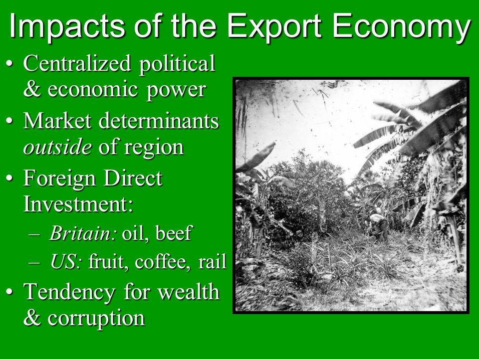 Impacts of the Export Economy Centralized political & economic powerCentralized political & economic power Market determinants outside of regionMarket determinants outside of region Foreign Direct Investment:Foreign Direct Investment: – Britain: oil, beef – US: fruit, coffee, rail Tendency for wealth & corruptionTendency for wealth & corruption