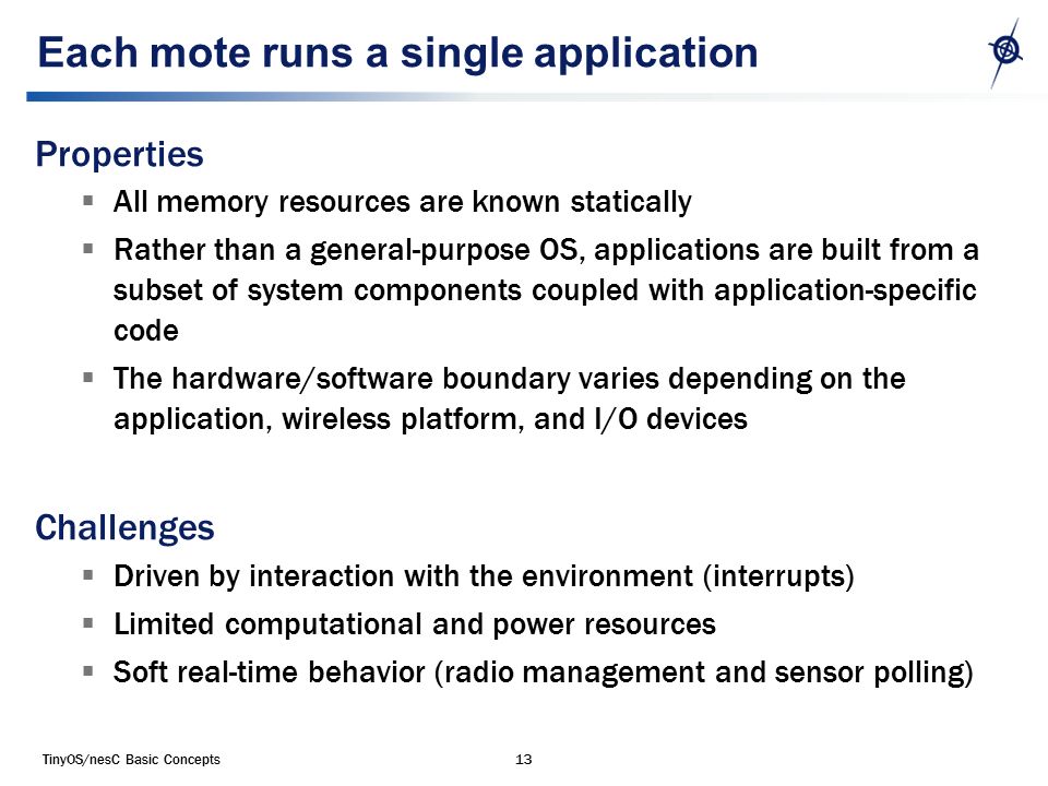 TinyOS/nesC Basic Concepts13 Each mote runs a single application Properties  All memory resources are known statically  Rather than a general-purpose OS, applications are built from a subset of system components coupled with application-specific code  The hardware/software boundary varies depending on the application, wireless platform, and I/O devices Challenges  Driven by interaction with the environment (interrupts)  Limited computational and power resources  Soft real-time behavior (radio management and sensor polling)