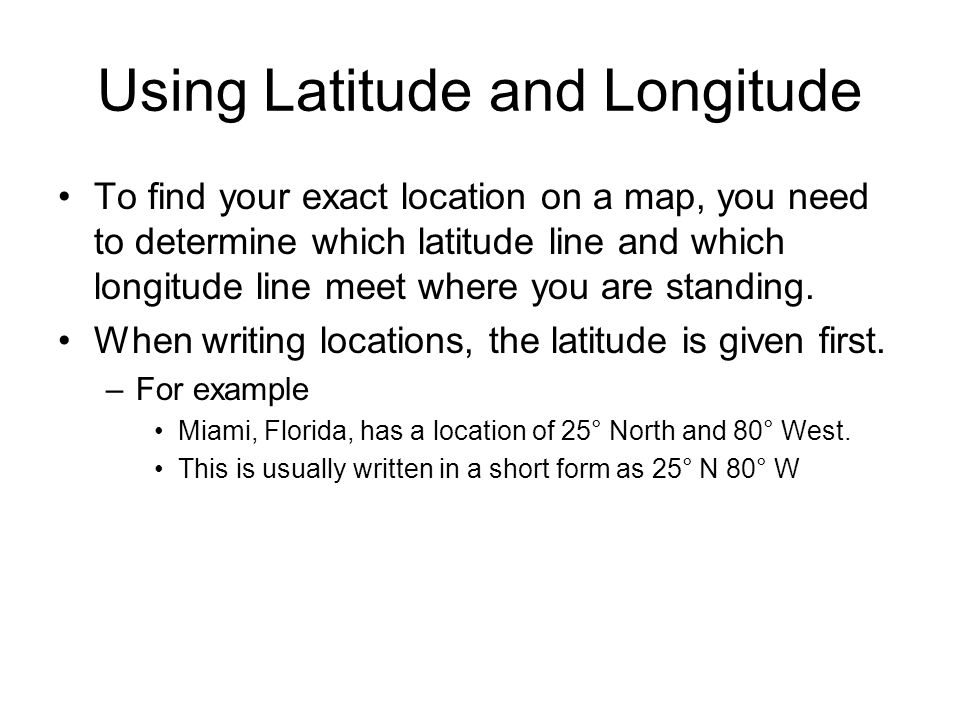 Using Latitude and Longitude To find your exact location on a map, you need to determine which latitude line and which longitude line meet where you are standing.