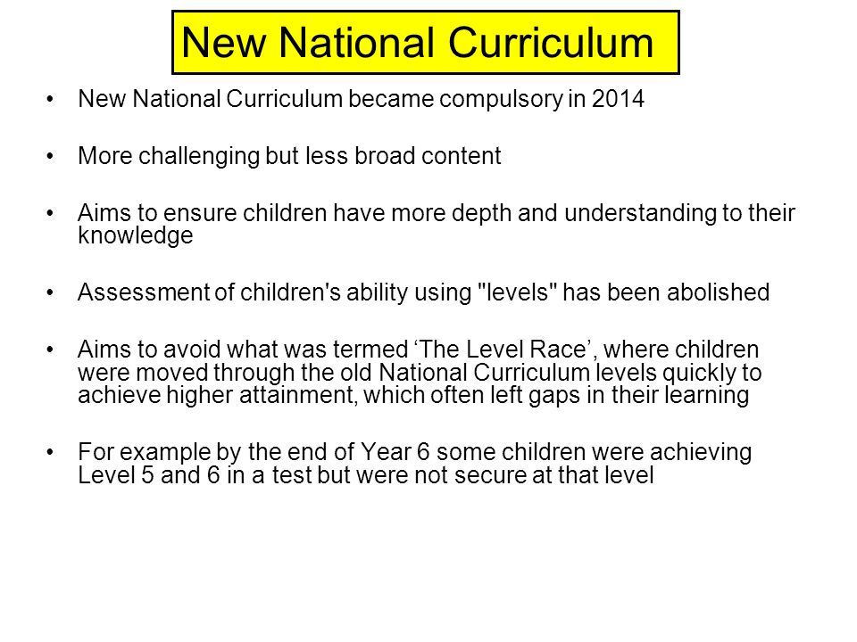 New National Curriculum became compulsory in 2014 More challenging but less broad content Aims to ensure children have more depth and understanding to their knowledge Assessment of children s ability using levels has been abolished Aims to avoid what was termed ‘The Level Race’, where children were moved through the old National Curriculum levels quickly to achieve higher attainment, which often left gaps in their learning For example by the end of Year 6 some children were achieving Level 5 and 6 in a test but were not secure at that level New National Curriculum