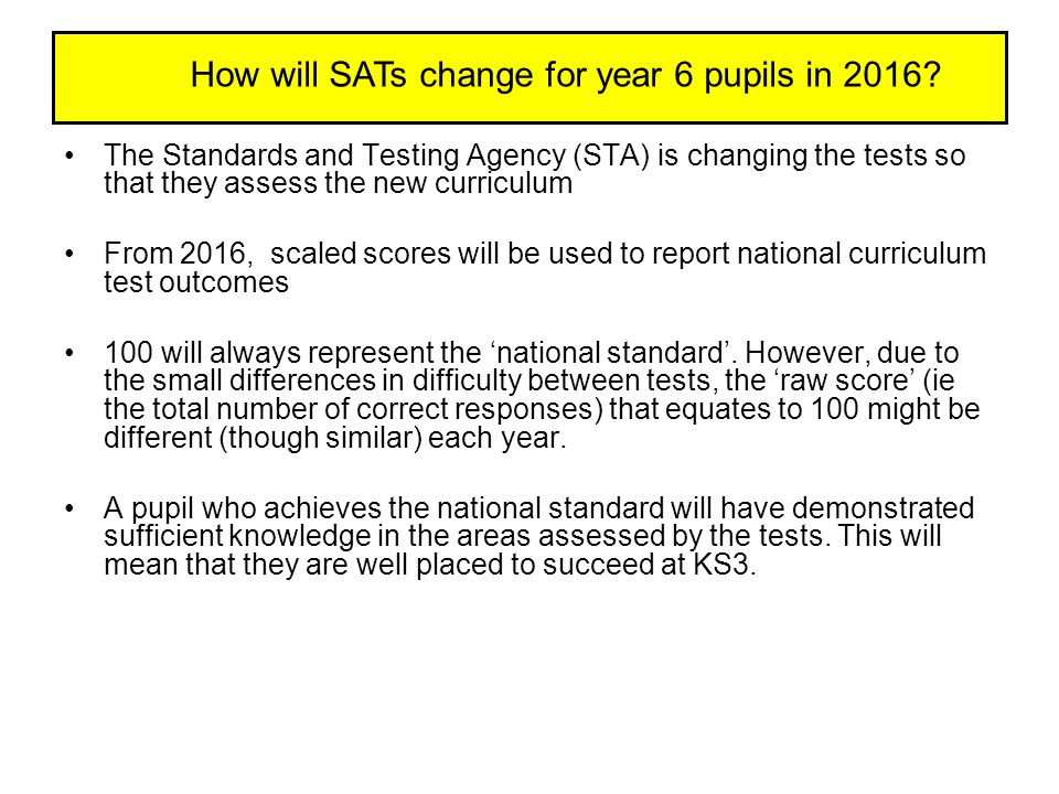 The Standards and Testing Agency (STA) is changing the tests so that they assess the new curriculum From 2016, scaled scores will be used to report national curriculum test outcomes 100 will always represent the ‘national standard’.