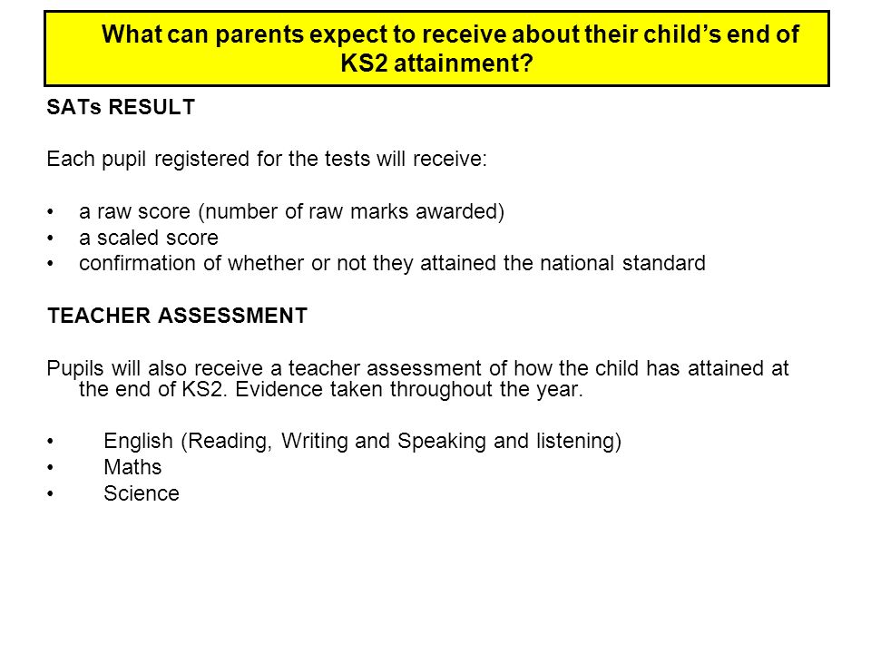 SATs RESULT Each pupil registered for the tests will receive: a raw score (number of raw marks awarded) a scaled score confirmation of whether or not they attained the national standard TEACHER ASSESSMENT Pupils will also receive a teacher assessment of how the child has attained at the end of KS2.