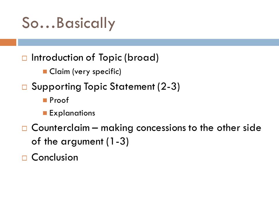 So…Basically  Introduction of Topic (broad) Claim (very specific)  Supporting Topic Statement (2-3) Proof Explanations  Counterclaim – making concessions to the other side of the argument (1-3)  Conclusion