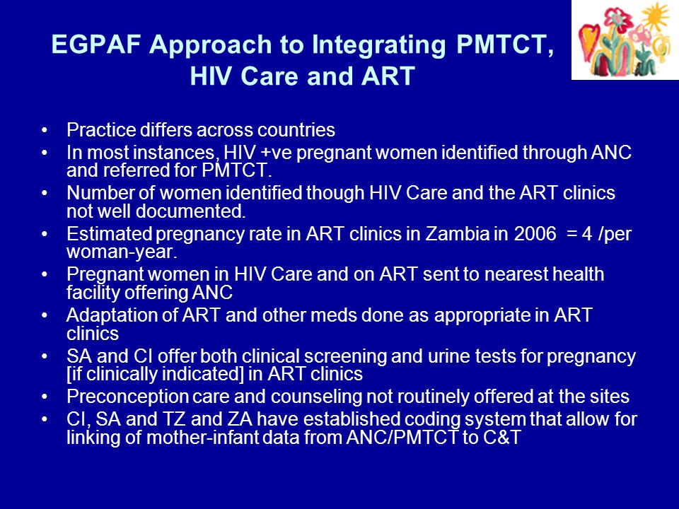 EGPAF Approach to Integrating PMTCT, HIV Care and ART Practice differs across countries In most instances, HIV +ve pregnant women identified through ANC and referred for PMTCT.