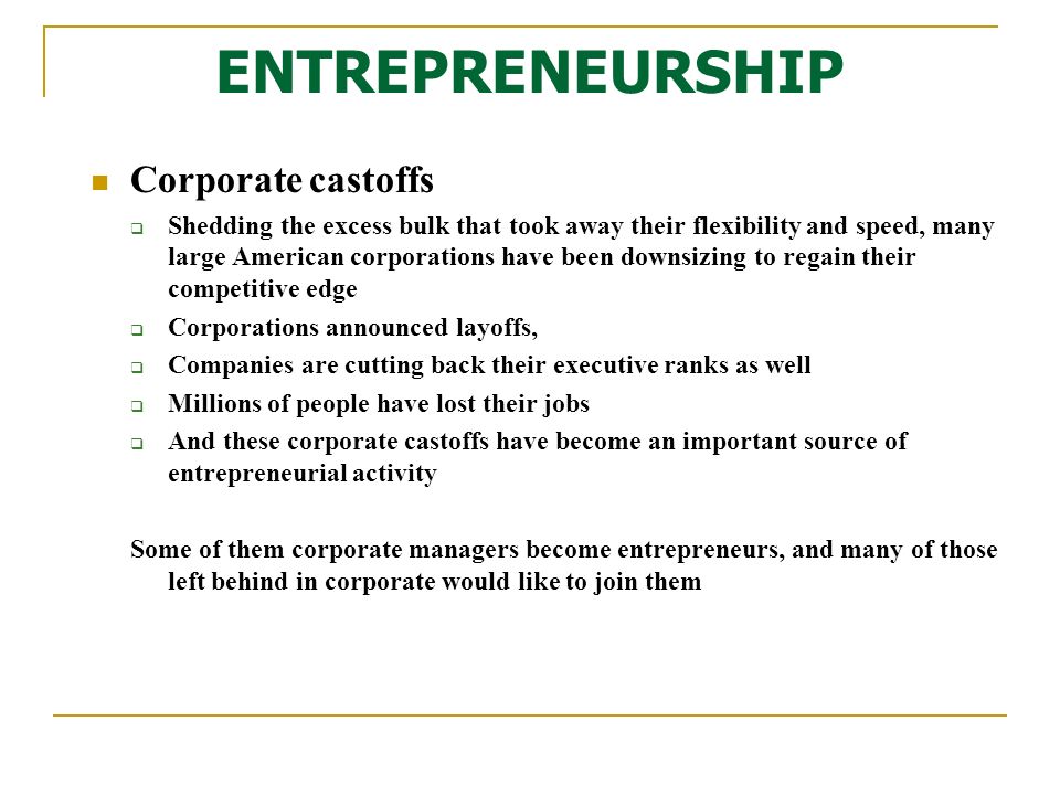 Corporate castoffs  Shedding the excess bulk that took away their flexibility and speed, many large American corporations have been downsizing to regain their competitive edge  Corporations announced layoffs,  Companies are cutting back their executive ranks as well  Millions of people have lost their jobs  And these corporate castoffs have become an important source of entrepreneurial activity Some of them corporate managers become entrepreneurs, and many of those left behind in corporate would like to join them ENTREPRENEURSHIP