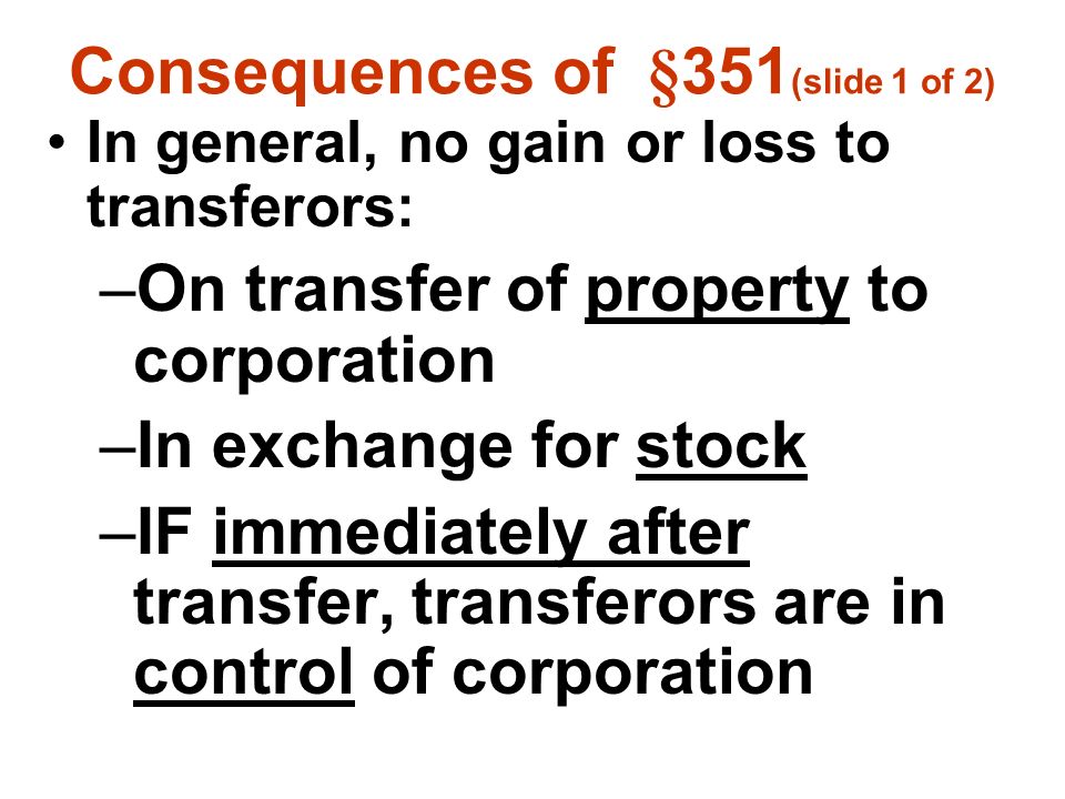 Consequences of §351 (slide 1 of 2) In general, no gain or loss to transferors: –On transfer of property to corporation –In exchange for stock –IF immediately after transfer, transferors are in control of corporation