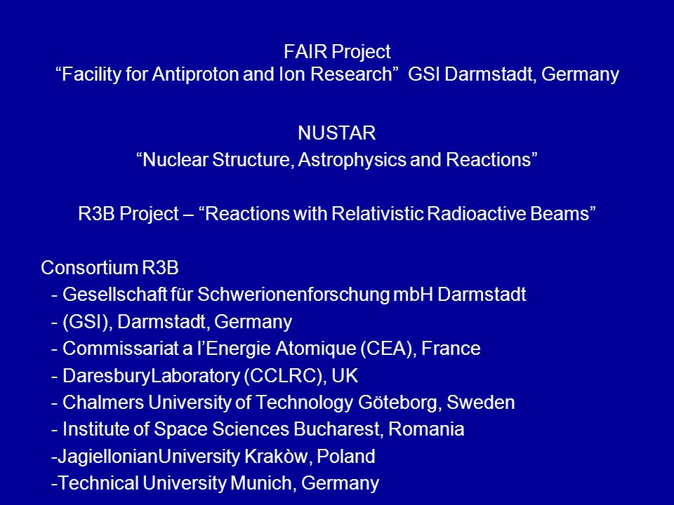 FAIR Project Facility for Antiproton and Ion Research GSI Darmstadt, Germany NUSTAR Nuclear Structure, Astrophysics and Reactions R3B Project – Reactions with Relativistic Radioactive Beams Consortium R3B - Gesellschaft für Schwerionenforschung mbH Darmstadt - (GSI), Darmstadt, Germany - Commissariat a l’Energie Atomique (CEA), France - DaresburyLaboratory (CCLRC), UK - Chalmers University of Technology Göteborg, Sweden - Institute of Space Sciences Bucharest, Romania -JagiellonianUniversity Krakòw, Poland -Technical University Munich, Germany