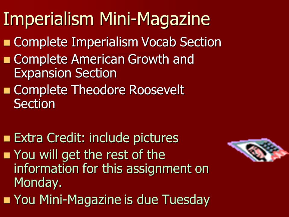 Imperialism Mini-Magazine Complete Imperialism Vocab Section Complete Imperialism Vocab Section Complete American Growth and Expansion Section Complete American Growth and Expansion Section Complete Theodore Roosevelt Section Complete Theodore Roosevelt Section Extra Credit: include pictures Extra Credit: include pictures You will get the rest of the information for this assignment on Monday.