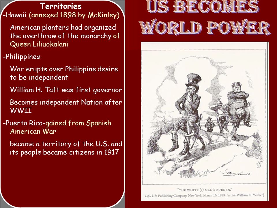 Territories -Hawaii (annexed 1898 by McKinley) American planters had organized the overthrow of the monarchy of Queen Liliuokalani -Philippines War erupts over Philippine desire to be independent William H.