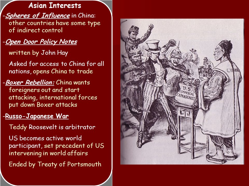 Asian Interests -Spheres of Influence in China: other countries have some type of indirect control -Open Door Policy Notes written by John Hay Asked for access to China for all nations, opens China to trade -Boxer Rebellion: China wants foreigners out and start attacking, international forces put down Boxer attacks -Russo-Japanese War Teddy Roosevelt is arbitrator US becomes active world participant, set precedent of US intervening in world affairs Ended by Treaty of Portsmouth