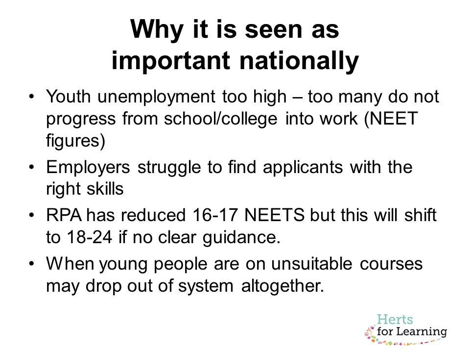 Why it is seen as important nationally Youth unemployment too high – too many do not progress from school/college into work (NEET figures) Employers struggle to find applicants with the right skills RPA has reduced NEETS but this will shift to if no clear guidance.