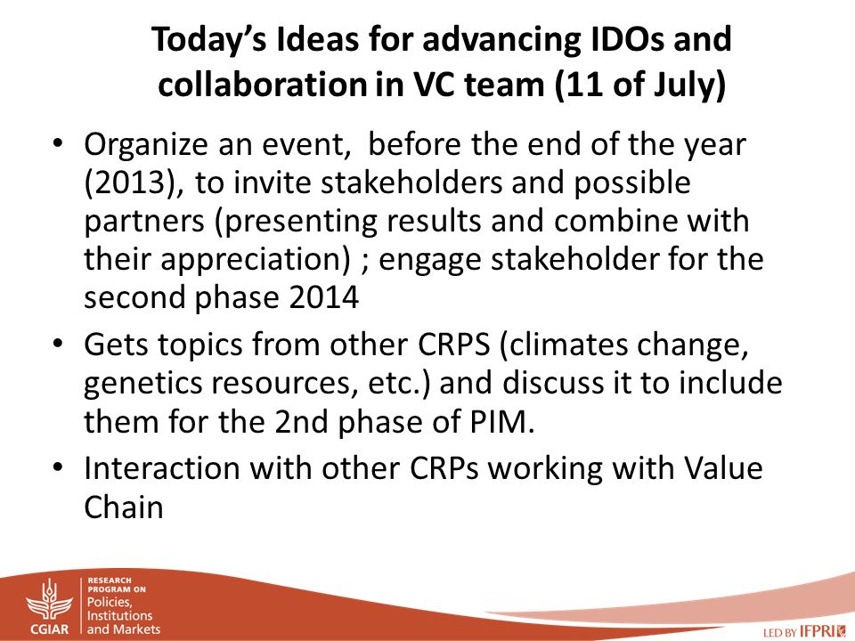Today’s Ideas for advancing IDOs and collaboration in VC team (11 of July) Organize an event, before the end of the year (2013), to invite stakeholders and possible partners (presenting results and combine with their appreciation) ; engage stakeholder for the second phase 2014 Gets topics from other CRPS (climates change, genetics resources, etc.) and discuss it to include them for the 2nd phase of PIM.