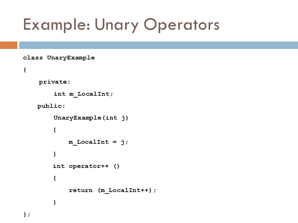 Example: Unary Operators class UnaryExample { private: int m_LocalInt; public: UnaryExample(int j) { m_LocalInt = j; } int operator++ () { return (m_LocalInt++); } };