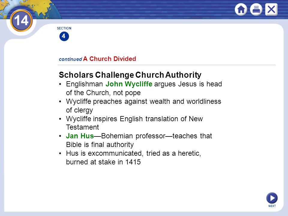 NEXT Scholars Challenge Church Authority Englishman John Wycliffe argues Jesus is head of the Church, not pope Wycliffe preaches against wealth and worldliness of clergy Wycliffe inspires English translation of New Testament Jan Hus—Bohemian professor—teaches that Bible is final authority Hus is excommunicated, tried as a heretic, burned at stake in 1415 continued A Church Divided SECTION 4