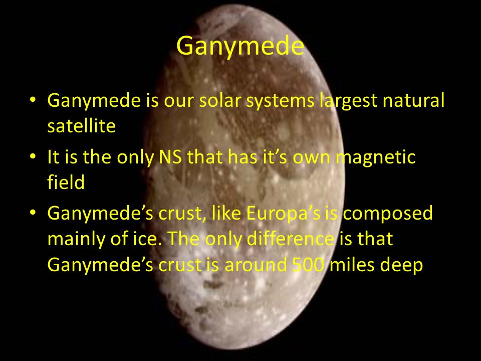 Ganymede Ganymede is our solar systems largest natural satellite It is the only NS that has it’s own magnetic field Ganymede’s crust, like Europa’s is composed mainly of ice.