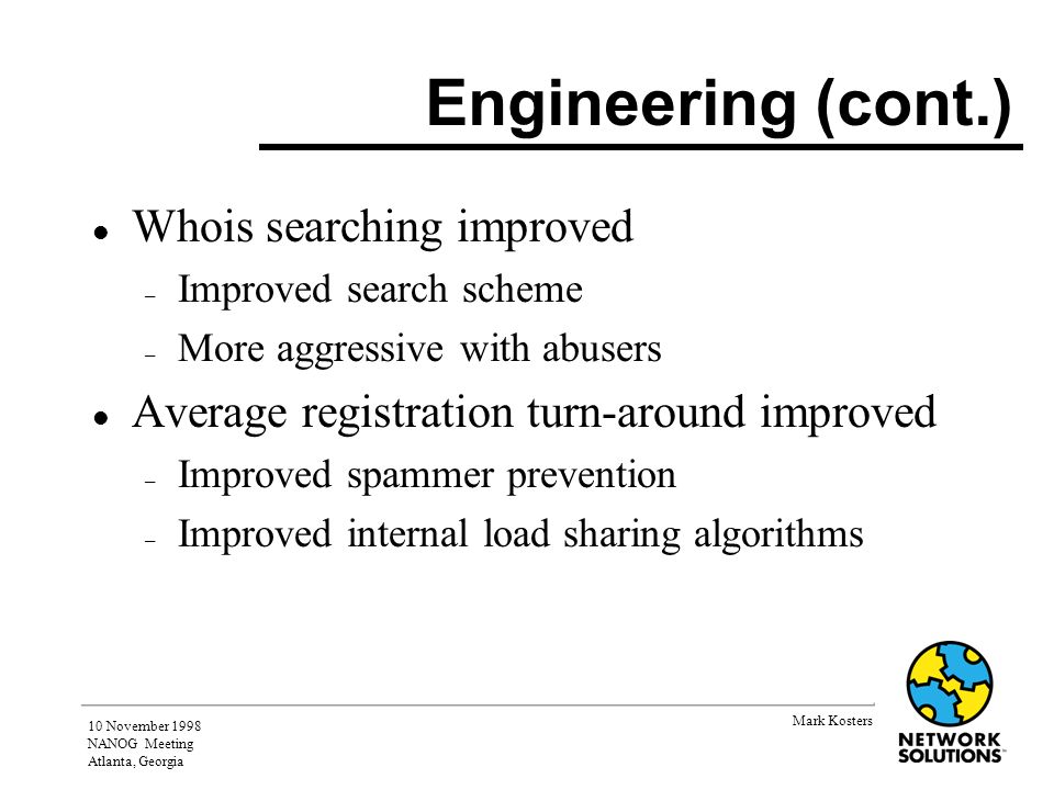 Mark Kosters 10 November 1998 NANOG Meeting Atlanta, Georgia Engineering (cont.) l Whois searching improved – Improved search scheme – More aggressive with abusers l Average registration turn-around improved – Improved spammer prevention – Improved internal load sharing algorithms