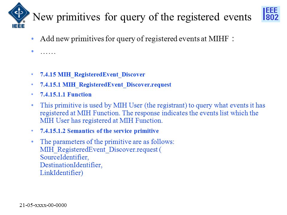 21-05-xxxx New primitives for query of the registered events Add new primitives for query of registered events at MIHF ： …… MIH_RegisteredEvent_Discover MIH_RegisteredEvent_Discover.request Function This primitive is used by MIH User (the registrant) to query what events it has registered at MIH Function.