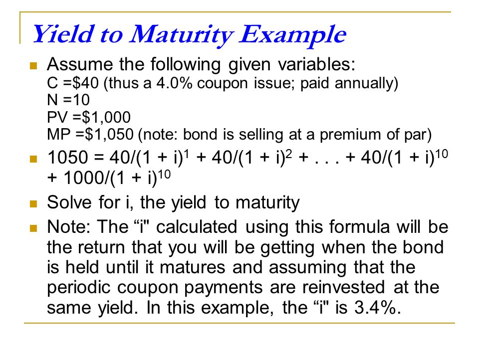 Yield to Maturity Example Assume the following given variables: C =$40 (thus a 4.0% coupon issue; paid annually) N =10 PV =$1,000 MP =$1,050 (note: bond is selling at a premium of par) 1050 = 40/(1 + i) /(1 + i)