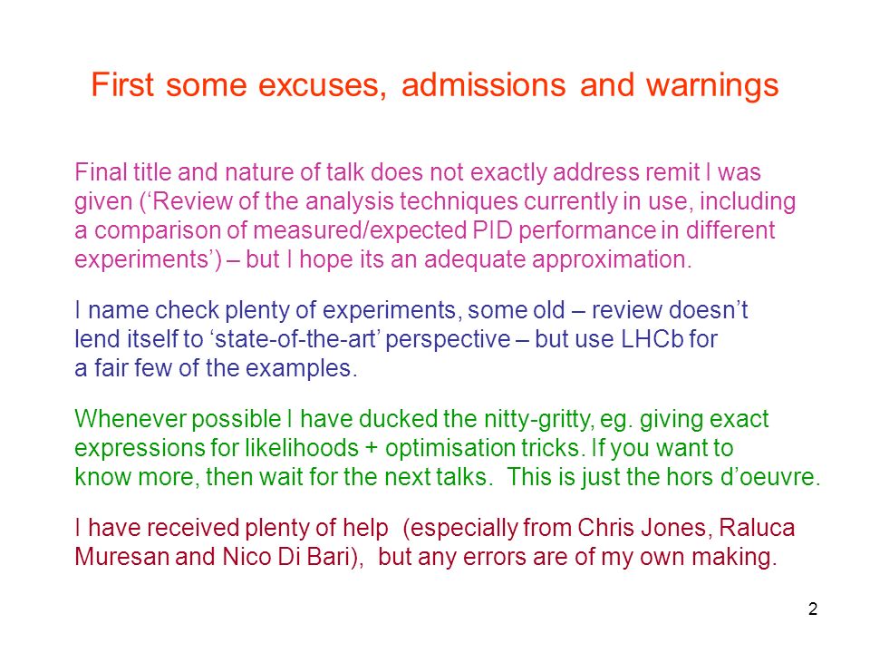 2 First some excuses, admissions and warnings Final title and nature of talk does not exactly address remit I was given (‘Review of the analysis techniques currently in use, including a comparison of measured/expected PID performance in different experiments’) – but I hope its an adequate approximation.