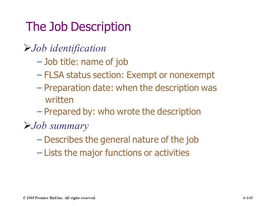 4–143 The Job Description  Job identification – Job title: name of job – FLSA status section: Exempt or nonexempt – Preparation date: when the description was written – Prepared by: who wrote the description  Job summary – Describes the general nature of the job – Lists the major functions or activities