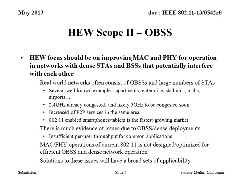 doc.: IEEE /0542r0 Submission HEW Scope II – OBSS HEW focus should be on improving MAC and PHY for operation in networks with dense STAs and BSSs that potentially interfere with each other –Real world networks often consist of OBSSs and large numbers of STAs Several well known examples: apartments, enterprise, stadiums, malls, airports… 2.4GHz already congested, and likely 5GHz to be congested soon Increased of P2P services in the same area.
