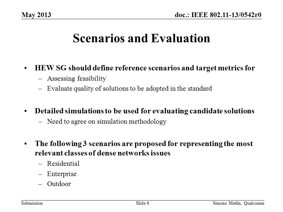doc.: IEEE /0542r0 Submission Scenarios and Evaluation HEW SG should define reference scenarios and target metrics for –Assessing feasibility –Evaluate quality of solutions to be adopted in the standard Detailed simulations to be used for evaluating candidate solutions –Need to agree on simulation methodology The following 3 scenarios are proposed for representing the most relevant classes of dense networks issues –Residential –Enterprise –Outdoor May 2013 Simone Merlin, QualcommSlide 6