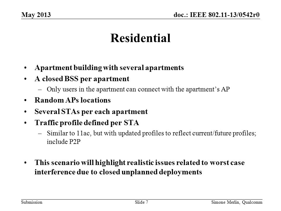 doc.: IEEE /0542r0 Submission Residential Apartment building with several apartments A closed BSS per apartment –Only users in the apartment can connect with the apartment’s AP Random APs locations Several STAs per each apartment Traffic profile defined per STA –Similar to 11ac, but with updated profiles to reflect current/future profiles; include P2P This scenario will highlight realistic issues related to worst case interference due to closed unplanned deployments May 2013 Simone Merlin, QualcommSlide 7