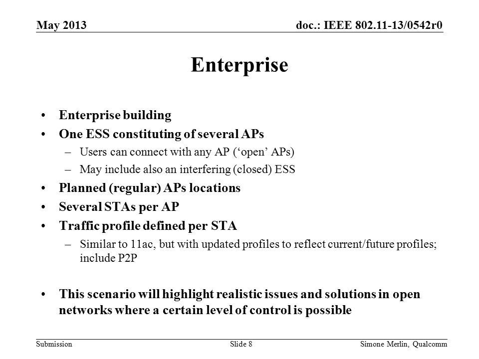 doc.: IEEE /0542r0 Submission Enterprise Enterprise building One ESS constituting of several APs –Users can connect with any AP (‘open’ APs) –May include also an interfering (closed) ESS Planned (regular) APs locations Several STAs per AP Traffic profile defined per STA –Similar to 11ac, but with updated profiles to reflect current/future profiles; include P2P This scenario will highlight realistic issues and solutions in open networks where a certain level of control is possible May 2013 Simone Merlin, QualcommSlide 8