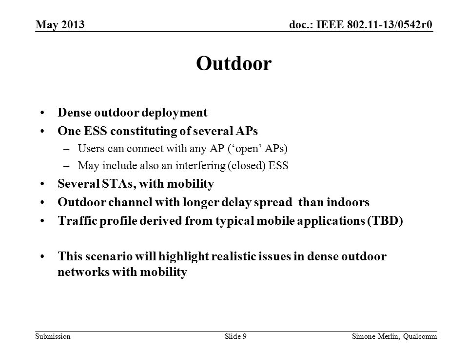 doc.: IEEE /0542r0 Submission Outdoor Dense outdoor deployment One ESS constituting of several APs –Users can connect with any AP (‘open’ APs) –May include also an interfering (closed) ESS Several STAs, with mobility Outdoor channel with longer delay spread than indoors Traffic profile derived from typical mobile applications (TBD) This scenario will highlight realistic issues in dense outdoor networks with mobility May 2013 Simone Merlin, QualcommSlide 9