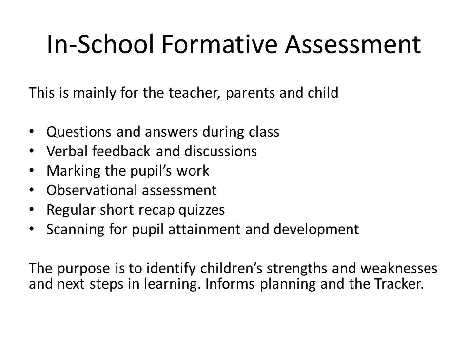 In-School Formative Assessment This is mainly for the teacher, parents and child Questions and answers during class Verbal feedback and discussions Marking the pupil’s work Observational assessment Regular short recap quizzes Scanning for pupil attainment and development The purpose is to identify children’s strengths and weaknesses and next steps in learning.