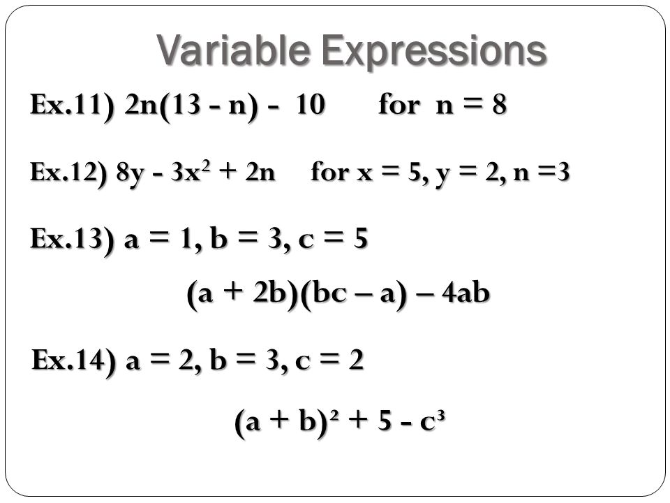 Variable Expressions Ex.11) 2n(13 - n) - 10 for n = 8 Ex.12) 8y - 3x 2 + 2n for x = 5, y = 2, n =3 Ex.13) a = 1, b = 3, c = 5 (a + 2b)(bc – a) – 4ab Ex.14) a = 2, b = 3, c = 2 (a + b)² c³