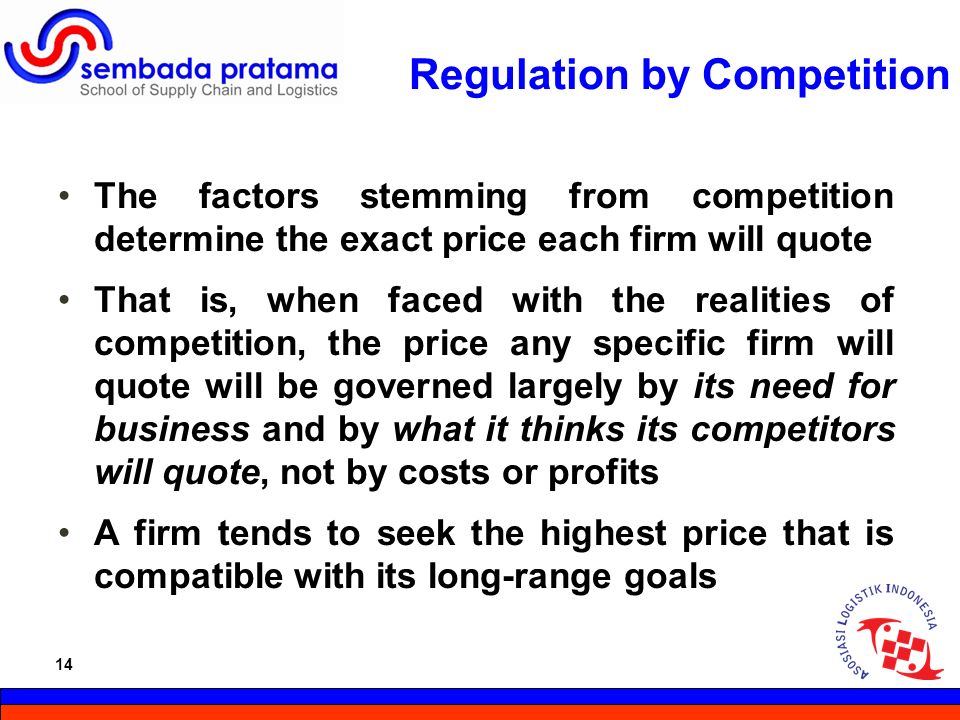 14 Hoetomo Lembito Regulation by Competition The factors stemming from competition determine the exact price each firm will quote That is, when faced with the realities of competition, the price any specific firm will quote will be governed largely by its need for business and by what it thinks its competitors will quote, not by costs or profits A firm tends to seek the highest price that is compatible with its long-range goals 14