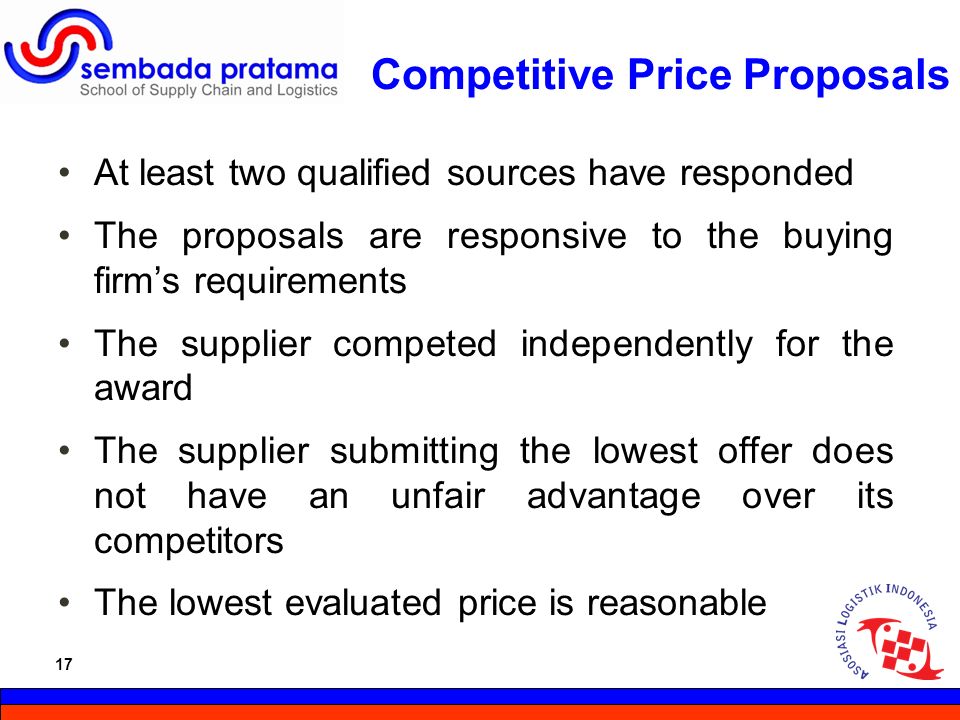 17 Hoetomo Lembito Competitive Price Proposals At least two qualified sources have responded The proposals are responsive to the buying firm’s requirements The supplier competed independently for the award The supplier submitting the lowest offer does not have an unfair advan­tage over its competitors The lowest evaluated price is reasonable 17