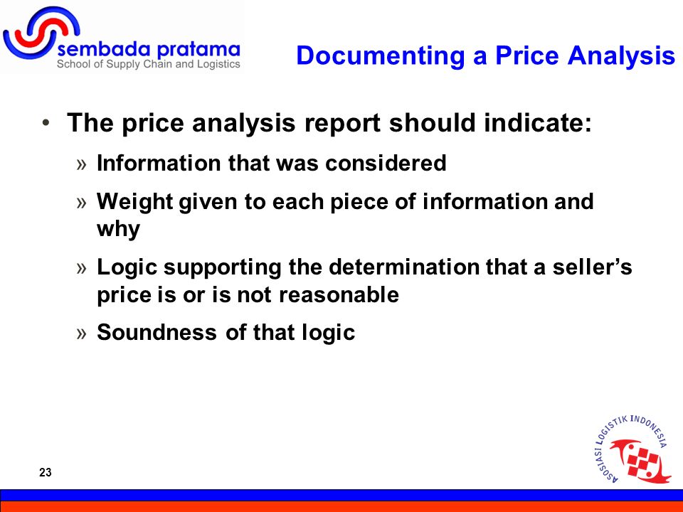 23 Hoetomo Lembito Documenting a Price Analysis The price analysis report should indicate: »Information that was considered »Weight given to each piece of information and why »Logic supporting the determination that a seller’s price is or is not reasonable »Soundness of that logic 23