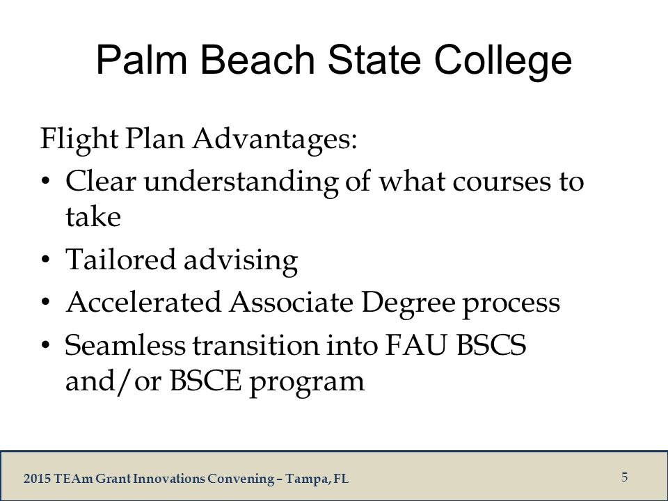 2015 TEAm Grant Innovations Convening – Tampa, FL Palm Beach State College Flight Plan Advantages: Clear understanding of what courses to take Tailored advising Accelerated Associate Degree process Seamless transition into FAU BSCS and/or BSCE program 5