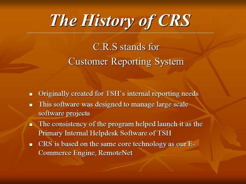 The History of CRS C.R.S stands for Customer Reporting System Originally created for TSH’s internal reporting needs Originally created for TSH’s internal reporting needs This software was designed to manage large scale software projects This software was designed to manage large scale software projects The consistency of the program helped launch it as the Primary Internal Helpdesk Software of TSH The consistency of the program helped launch it as the Primary Internal Helpdesk Software of TSH CRS is based on the same core technology as our E- Commerce Engine, RemoteNet CRS is based on the same core technology as our E- Commerce Engine, RemoteNet