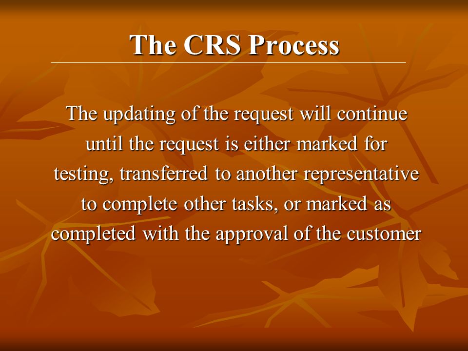 The CRS Process The updating of the request will continue until the request is either marked for testing, transferred to another representative to complete other tasks, or marked as completed with the approval of the customer