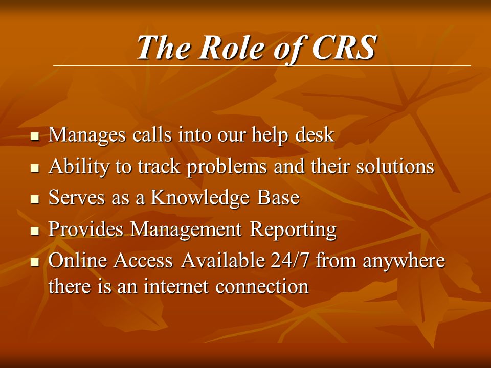 The Role of CRS Manages calls into our help desk Manages calls into our help desk Ability to track problems and their solutions Ability to track problems and their solutions Serves as a Knowledge Base Serves as a Knowledge Base Provides Management Reporting Provides Management Reporting Online Access Available 24/7 from anywhere there is an internet connection Online Access Available 24/7 from anywhere there is an internet connection