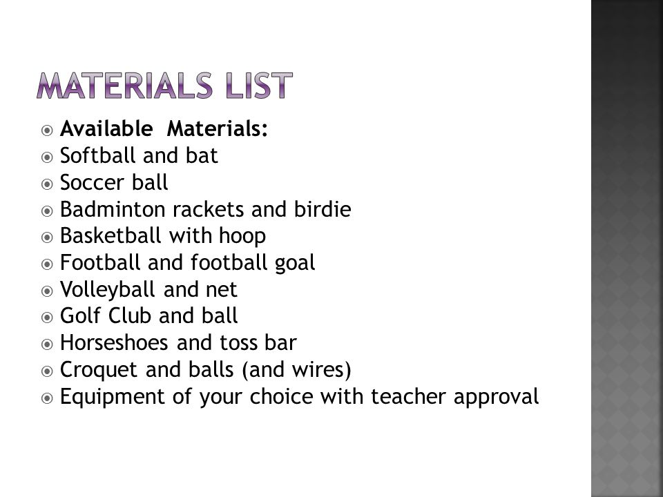  Available Materials:  Softball and bat  Soccer ball  Badminton rackets and birdie  Basketball with hoop  Football and football goal  Volleyball and net  Golf Club and ball  Horseshoes and toss bar  Croquet and balls (and wires)  Equipment of your choice with teacher approval
