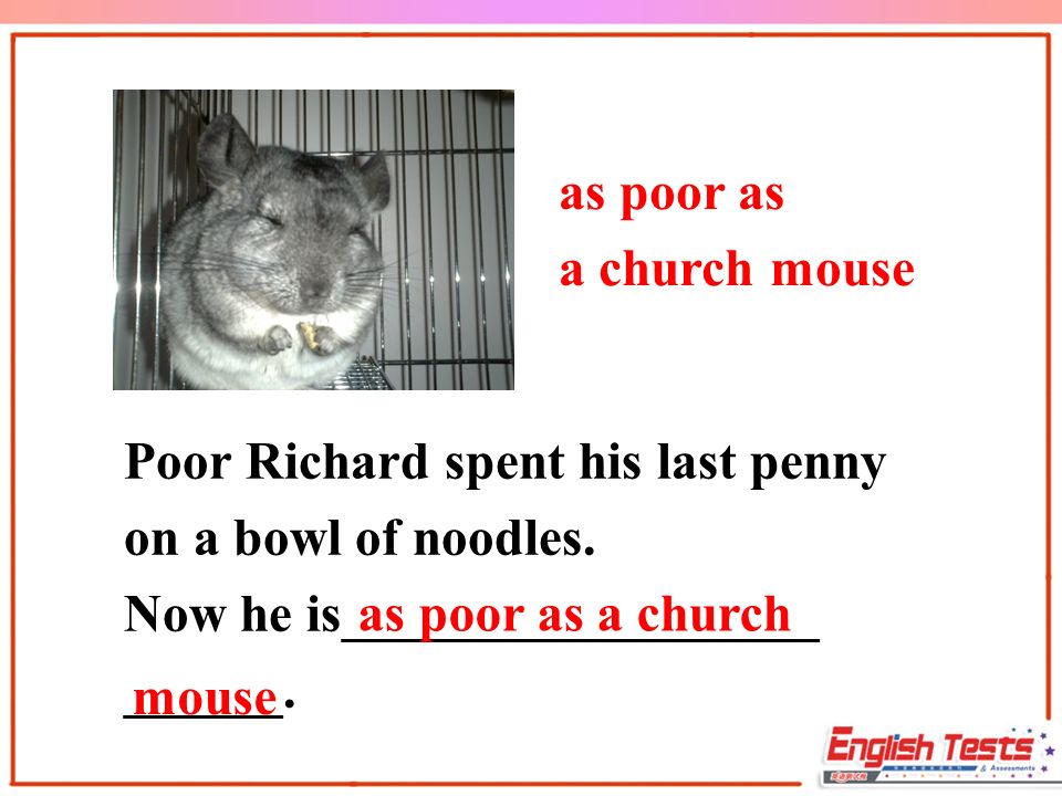 as poor as a church mouse Poor Richard spent his last penny on a bowl of noodles.