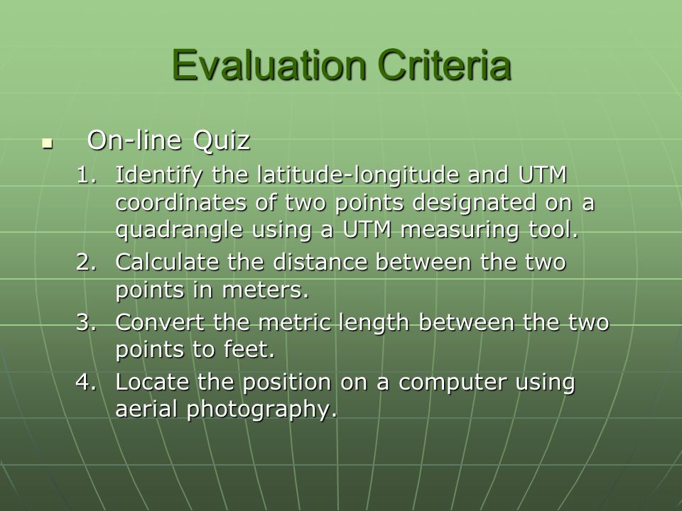 Evaluation Criteria On-line Quiz On-line Quiz 1.Identify the latitude-longitude and UTM coordinates of two points designated on a quadrangle using a UTM measuring tool.