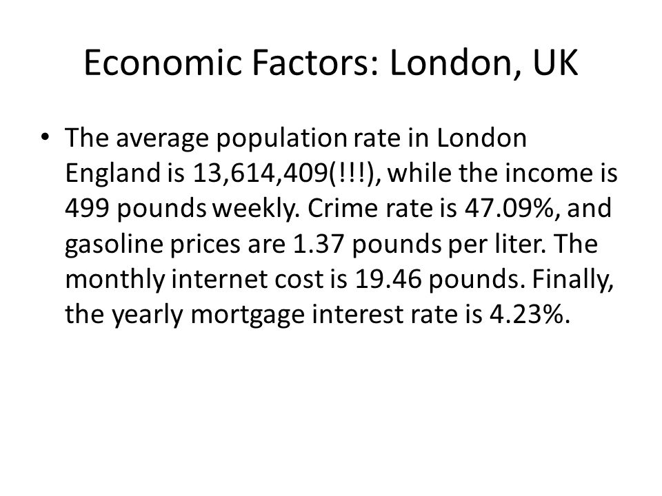 Economic Factors: London, UK The average population rate in London England is 13,614,409(!!!), while the income is 499 pounds weekly.