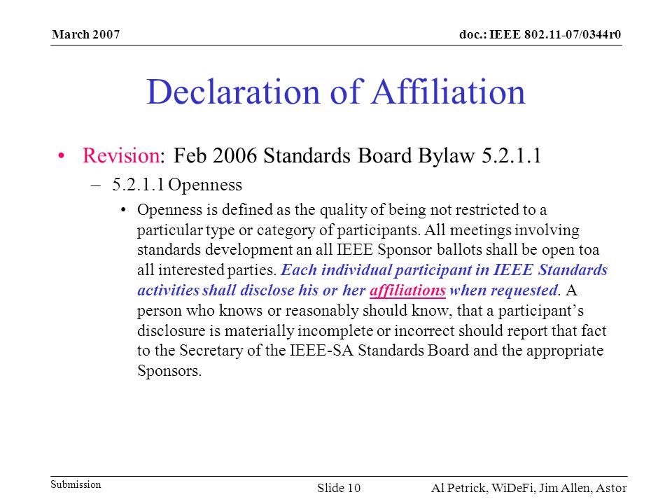 doc.: IEEE /0344r0 Submission March 2007 Al Petrick, WiDeFi, Jim Allen, AstorSlide 10 Declaration of Affiliation Revision: Feb 2006 Standards Board Bylaw – Openness Openness is defined as the quality of being not restricted to a particular type or category of participants.