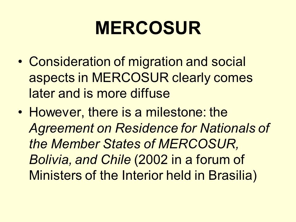 MERCOSUR Consideration of migration and social aspects in MERCOSUR clearly comes later and is more diffuse However, there is a milestone: the Agreement on Residence for Nationals of the Member States of MERCOSUR, Bolivia, and Chile (2002 in a forum of Ministers of the Interior held in Brasilia)