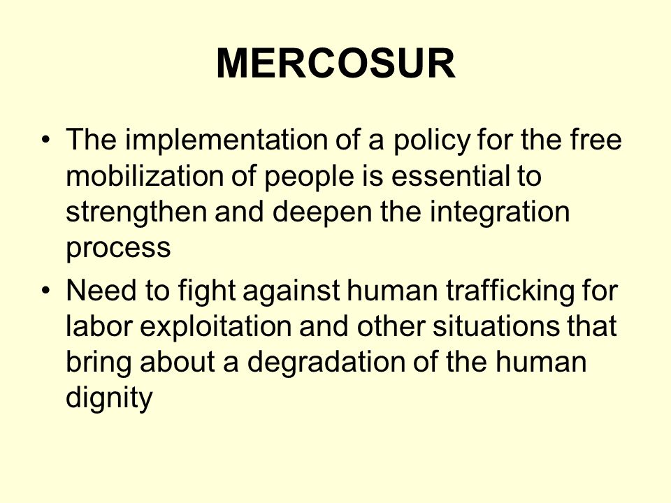 MERCOSUR The implementation of a policy for the free mobilization of people is essential to strengthen and deepen the integration process Need to fight against human trafficking for labor exploitation and other situations that bring about a degradation of the human dignity